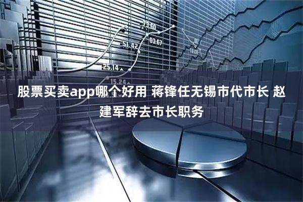 股票买卖app哪个好用 蒋锋任无锡市代市长 赵建军辞去市长职务