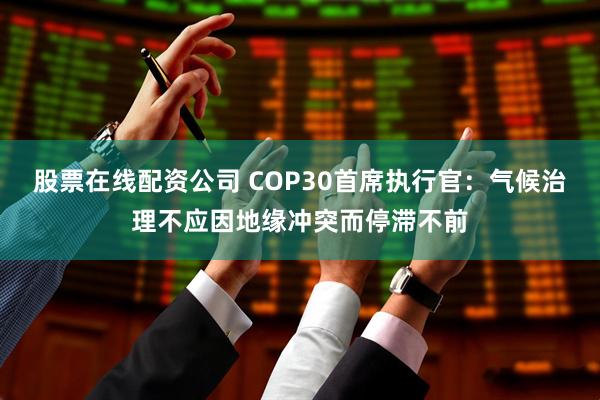 股票在线配资公司 COP30首席执行官：气候治理不应因地缘冲突而停滞不前