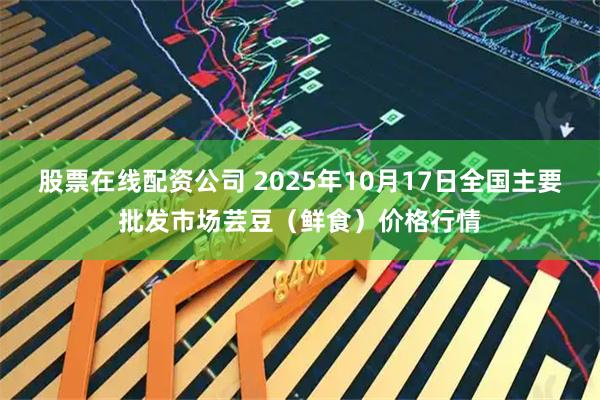 股票在线配资公司 2025年10月17日全国主要批发市场芸豆（鲜食）价格行情