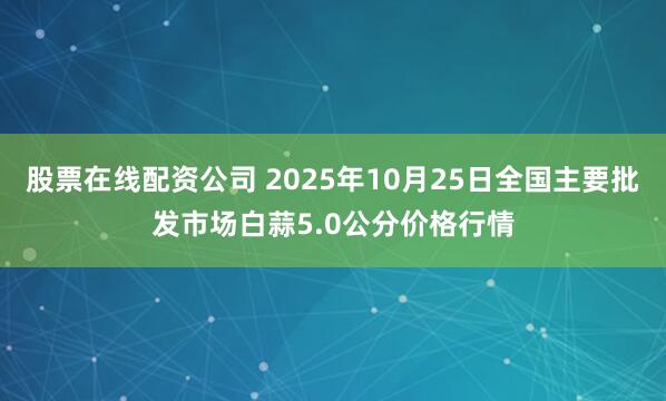 股票在线配资公司 2025年10月25日全国主要批发市场白蒜5.0公分价格行情