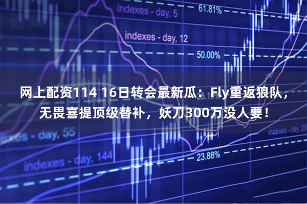 网上配资114 16日转会最新瓜：Fly重返狼队，无畏喜提顶级替补，妖刀300万没人要！
