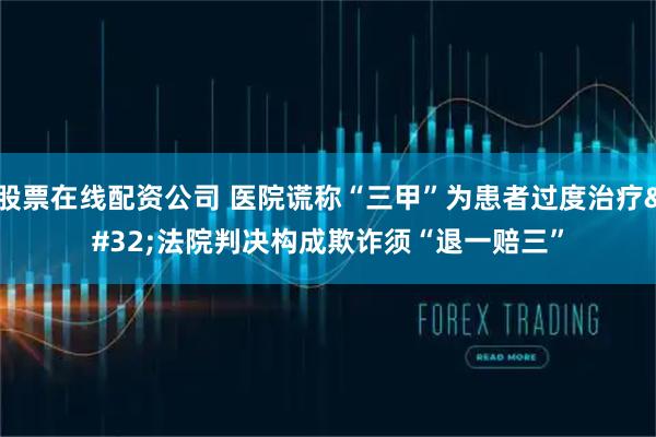 股票在线配资公司 医院谎称“三甲”为患者过度治疗 法院判决构成欺诈须“退一赔三”