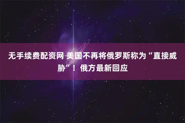 无手续费配资网 美国不再将俄罗斯称为“直接威胁”!俄方最新回应